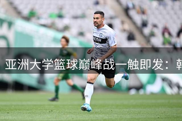 亚洲大学篮球巅峰战一触即发：韩日顶级学府上演冠军对决