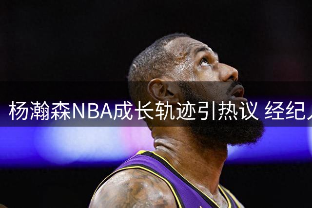 杨瀚森NBA成长轨迹引热议 经纪人披露高强度训练细节